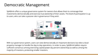 SplitBrick offers a unique governance system for owners that allows them to comanage their
investments democratically and exercise true ownership of their assets. The level of participation is up
to users, who can take a passive role in governance if they wish.
Democratic Management
With our governance system, users can vote democratically on important decisions but elect a local
property manager to handle the day to day operations. In order to pass, SplitBrick ballots require
sufficient consensus among exercising capital power (by percent ownership) as well as among the
majority of investors, protecting smaller investors.
 