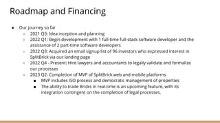 ● Our journey so far
○ 2021 Q3: Idea inception and planning
○ 2022 Q1: Begin development with 1 full-time full-stack software developer and the
assistance of 2 part-time software developers
○ 2022 Q3: Acquired an email signup list of 96 investors who expressed interest in
SplitBrick via our landing page
○ 2022 Q4 - Present: Hire lawyers and accountants to legally validate and formalize
our processes
○ 2023 Q2: Completion of MVP of SplitBrick web and mobile platforms
■ MVP includes ISO process and democratic management of properties
■ The ability to trade Bricks in real-time is an upcoming feature, with its
integration contingent on the completion of legal processes.
Roadmap and Financing
 