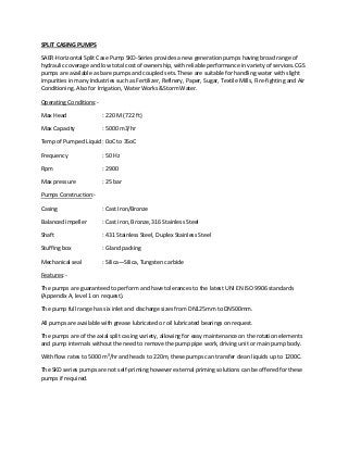 SPLIT CASING PUMPS
SAER-Horizontal Split Case Pump SKD-Series provides a new generation pumps having broad range of
hydraulic coverage and low total cost of ownership, with reliable performance in variety of services.CGS
pumps are available as bare pumps and coupled sets. These are suitable for handling water with slight
impurities in many Industries such as Fertilizer, Refinery, Paper, Sugar, Textile Mills, Fire-fighting and Air
Conditioning. Also for Irrigation, Water Works &Storm Water.
Operating Conditions:Max Head

: 220 M (722 ft)

Max Capacity

: 5000 m3/hr

Temp of Pumped Liquid : 0oC to 35oC
Frequency

: 50 Hz

Rpm

: 2900

Max pressure

: 25 bar

Pumps Construction:Casing

: Cast Iron/Bronze

Balanced impeller

: Cast iron, Bronze, 316 Stainless Steel

Shaft

: 431 Stainless Steel, Duplex Stainless Steel

Stuffing box

: Gland packing

Mechanical seal

: Silica—Silica, Tungsten carbide

Features:The pumps are guaranteed to perform and have tolerances to the latest UNI EN ISO 9906 standards
(Appendix A, level 1 on request).
The pump full range has six inlet and discharge sizes from DN125mm to DN500mm.
All pumps are available with grease lubricated or oil lubricated bearings on request.
The pumps are of the axial split casing variety, allowing for easy maintenance on the rotation elements
and pump internals without the need to remove the pump pipe work, driving unit or main pump body.
With flow rates to 5000 m³/hr and heads to 220m, these pumps can transfer clean liquids up to 1200C.
The SKD series pumps are not self-priming however external priming solutions can be offered for these
pumps if required.

 