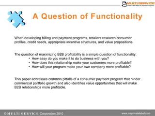 A Question of Functionality ©  MULTI SERVICE  Corporation 2010 When developing billing and payment programs, retailers research consumer profiles, credit needs, appropriate incentive structures, and value propositions.  The question of maximizing B2B profitability is a simple question of functionality:  How easy do you make it to do business with you?  How does this relationship make your customers more profitable? How will your program make your own company more profitable? This presentation addresses common pitfalls of a consumer payment program that hinder commercial portfolio growth and also identifies value opportunities that will make B2B relationships more profitable. 
