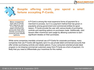 Despite offering credit, you spend a small fortune accepting P-Cards.  A P-Card is among the most expensive forms of payment for a merchant to process, but it is a payment method that has grown in popularity among government and commercial entities for good reason. P-Cards provide the user with various levels of purchasing controls and reporting options on purchases made. Additionally, card issuers often incentivize card usage by allowing customers to earn significant rebates on their purchases. While some companies mandate universal use of P-Cards for corporate purchases, many companies that use P-Cards still regularly opt-in to use private label commercial accounts that offer similar purchasing controls and rebate options. If your consumer-oriented private label program is not drawing commercial customers away from P-Cards as a form of payment, it’s likely that you need to differentiate your incentives for this market. 