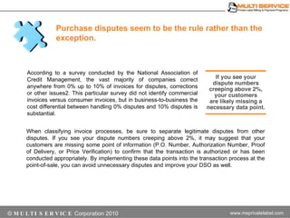 According to a survey conducted by the National Association of Credit Management, the vast majority of companies correct anywhere from 0% up to 10% of invoices for disputes, corrections or other issues2. This particular survey did not identify commercial invoices versus consumer invoices, but in business-to-business the cost differential between handling 0% disputes and 10% disputes is substantial. Purchase disputes seem to be the rule rather than the exception. When classifying invoice processes, be sure to separate legitimate disputes from other disputes. If you see your dispute numbers creeping above 2%, it may suggest that your customers are missing some point of information (P.O. Number, Authorization Number, Proof of Delivery, or Price Verification) to confirm that the transaction is authorized or has been conducted appropriately. By implementing these data points into the transaction process at the point-of-sale, you can avoid unnecessary disputes and improve your DSO as well. 