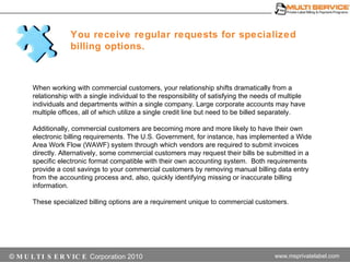 You receive regular requests for specialized billing options.  When working with commercial customers, your relationship shifts dramatically from a relationship with a single individual to the responsibility of satisfying the needs of multiple individuals and departments within a single company. Large corporate accounts may have multiple offices, all of which utilize a single credit line but need to be billed separately.  Additionally, commercial customers are becoming more and more likely to have their own electronic billing requirements. The U.S. Government, for instance, has implemented a Wide Area Work Flow (WAWF) system through which vendors are required to submit invoices directly. Alternatively, some commercial customers may request their bills be submitted in a specific electronic format compatible with their own accounting system.  Both requirements provide a cost savings to your commercial customers by removing manual billing data entry from the accounting process and, also, quickly identifying missing or inaccurate billing information.  These specialized billing options are a requirement unique to commercial customers. 