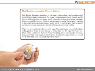 Multi Service. Innovation Where it Matters. Multi Service invoicing specializes in the design, implementation, and management of custom billing and payment solutions. The company collaborates with clients to isolate specific commercial credit and payment issues, identify measurable portfolio growth goals, and design a tailored private label payment solution to optimize customer loyalty. The company’s expertise in business-to-business sales processes assists clients in maximizing the lifetime value of individual commercial accounts and optimizing their overall commercial portfolio. Thank you for your interest in this free presentation. We welcome your comments, feedback, and suggestions. Please consider sending us a note about how this paper has helped you. Check out the Multi Service Commercial Payments blog at multiservice.com. If would like to contact a private label business development analyst directly, you can call +1-913-451-2400 or email contact-private-label@multiservice.com. 