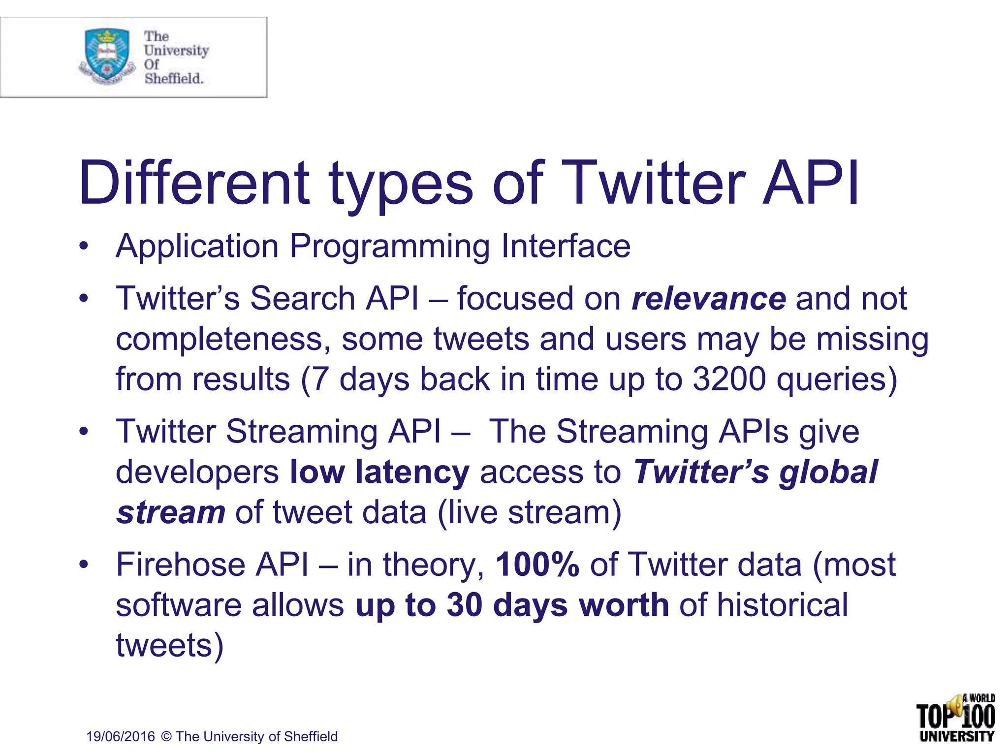 Different types of Twitter API
• Application Programming Interface
• Twitter’s Search API – focused on relevance and not
completeness, some tweets and users may be missing
from results (7 days back in time up to 3200 queries)
• Twitter Streaming API – The Streaming APIs give
developers low latency access to Twitter’s global
stream of tweet data (live stream)
• Firehose API – in theory, 100% of Twitter data (most
software allows up to 30 days worth of historical
tweets)
19/06/2016 © The University of Sheffield
 