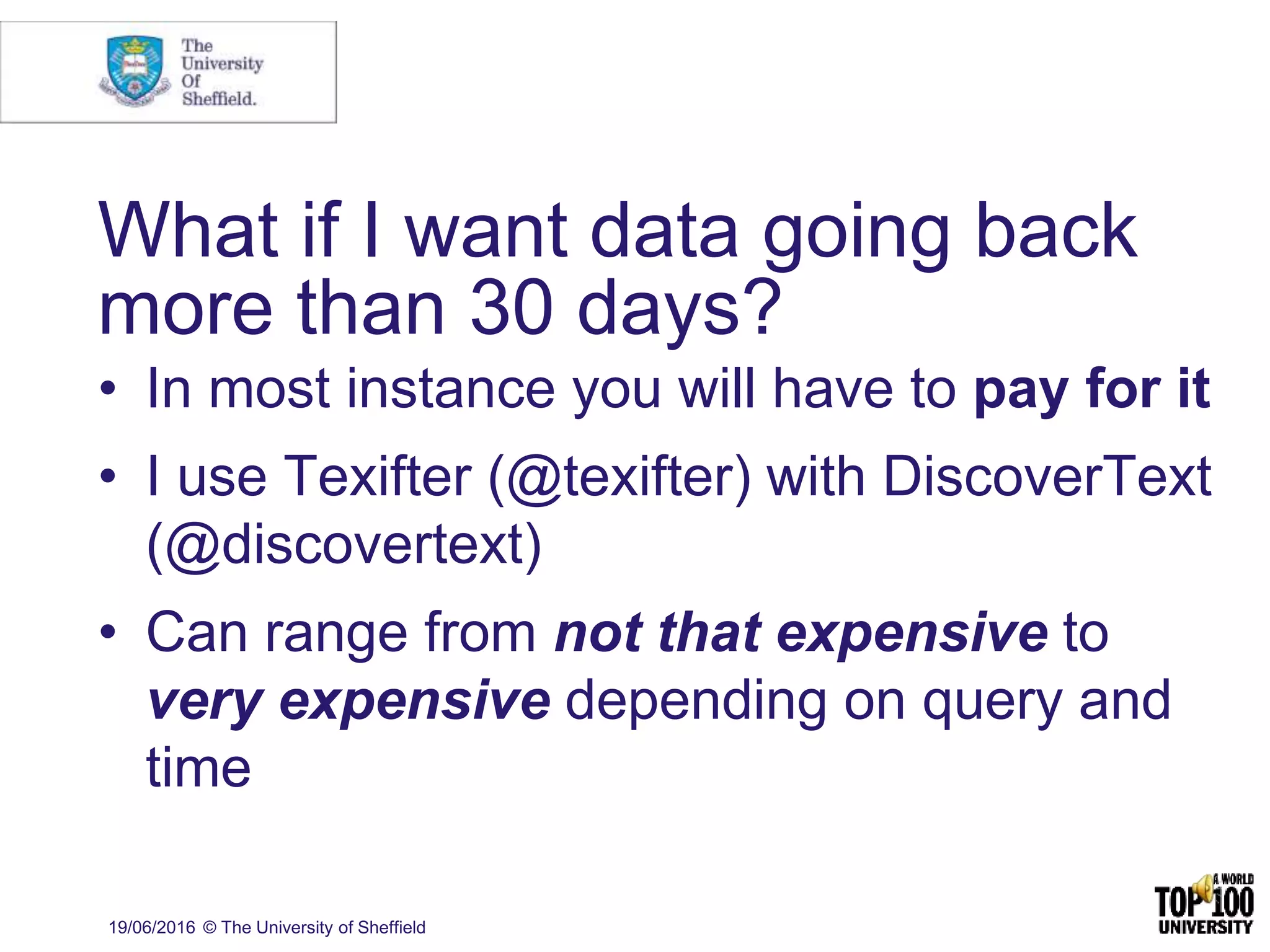 What if I want data going back
more than 30 days?
• In most instance you will have to pay for it
• I use Texifter (@texifter) with DiscoverText
(@discovertext)
• Can range from not that expensive to
very expensive depending on query and
time
19/06/2016 © The University of Sheffield
 