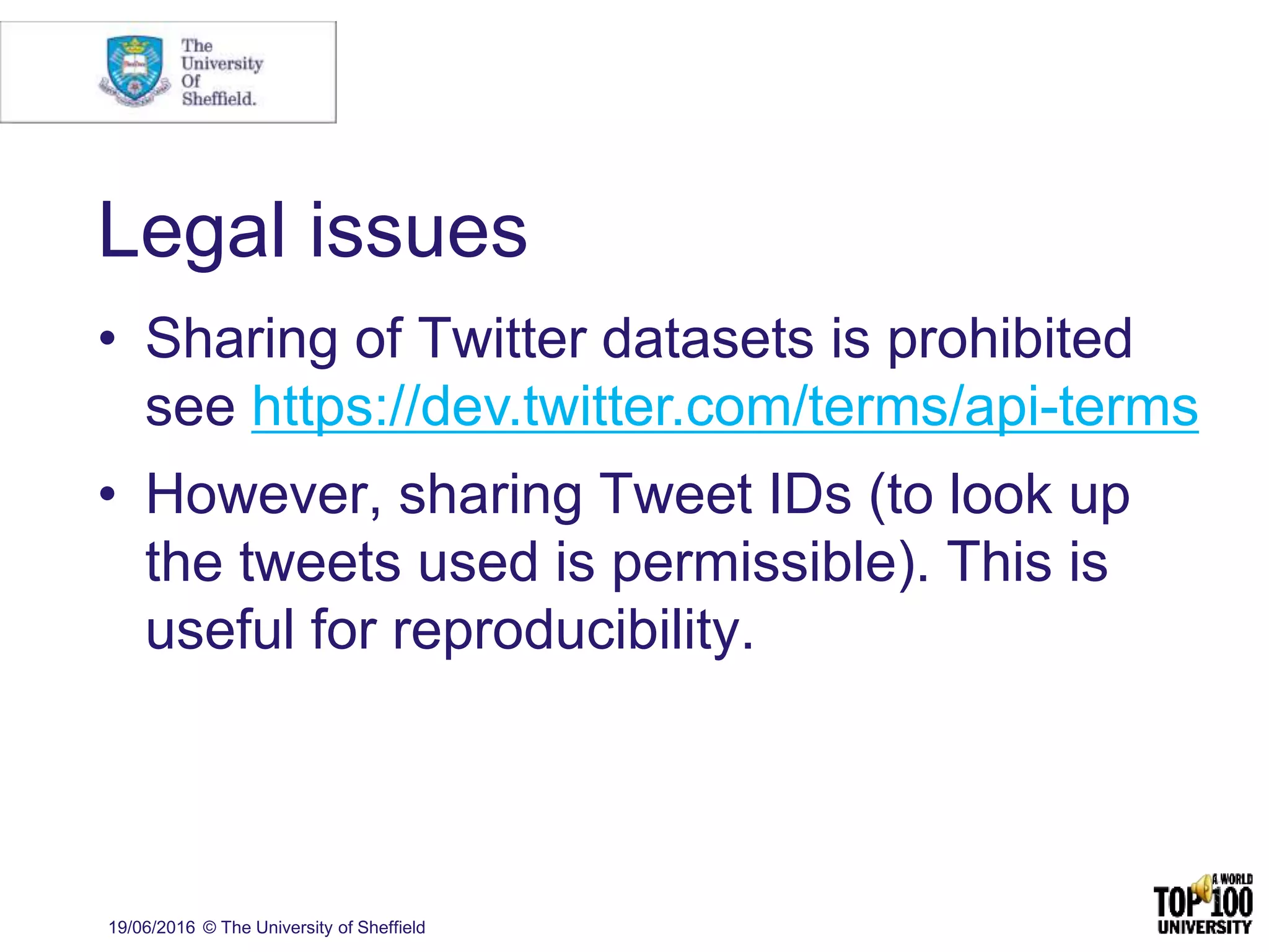 Legal issues
• Sharing of Twitter datasets is prohibited
see https://dev.twitter.com/terms/api-terms
• However, sharing Tweet IDs (to look up
the tweets used is permissible). This is
useful for reproducibility.
19/06/2016 © The University of Sheffield
 
