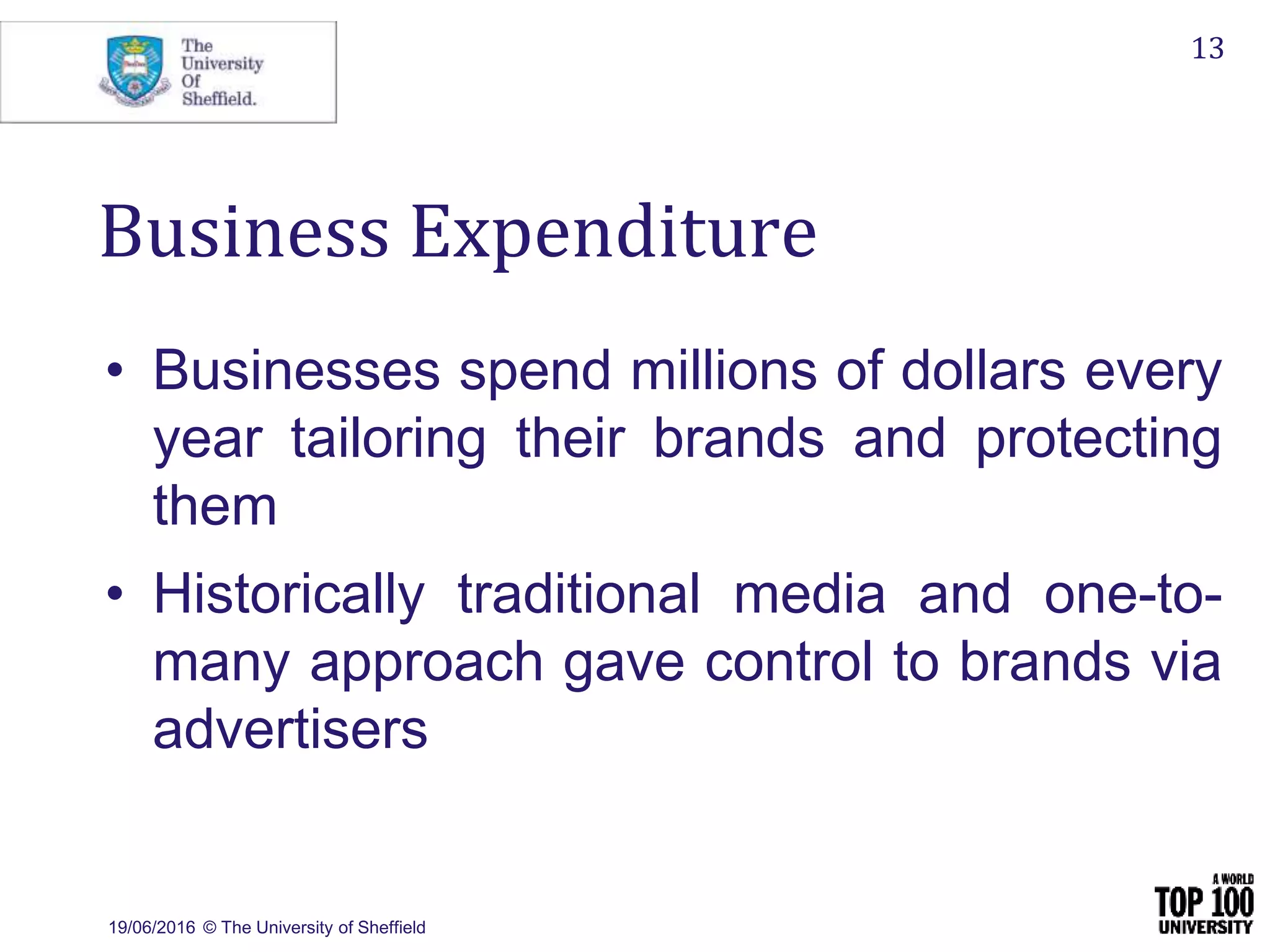 19/06/2016 © The University of Sheffield
13
Business Expenditure
• Businesses spend millions of dollars every
year tailoring their brands and protecting
them
• Historically traditional media and one-to-
many approach gave control to brands via
advertisers
 
