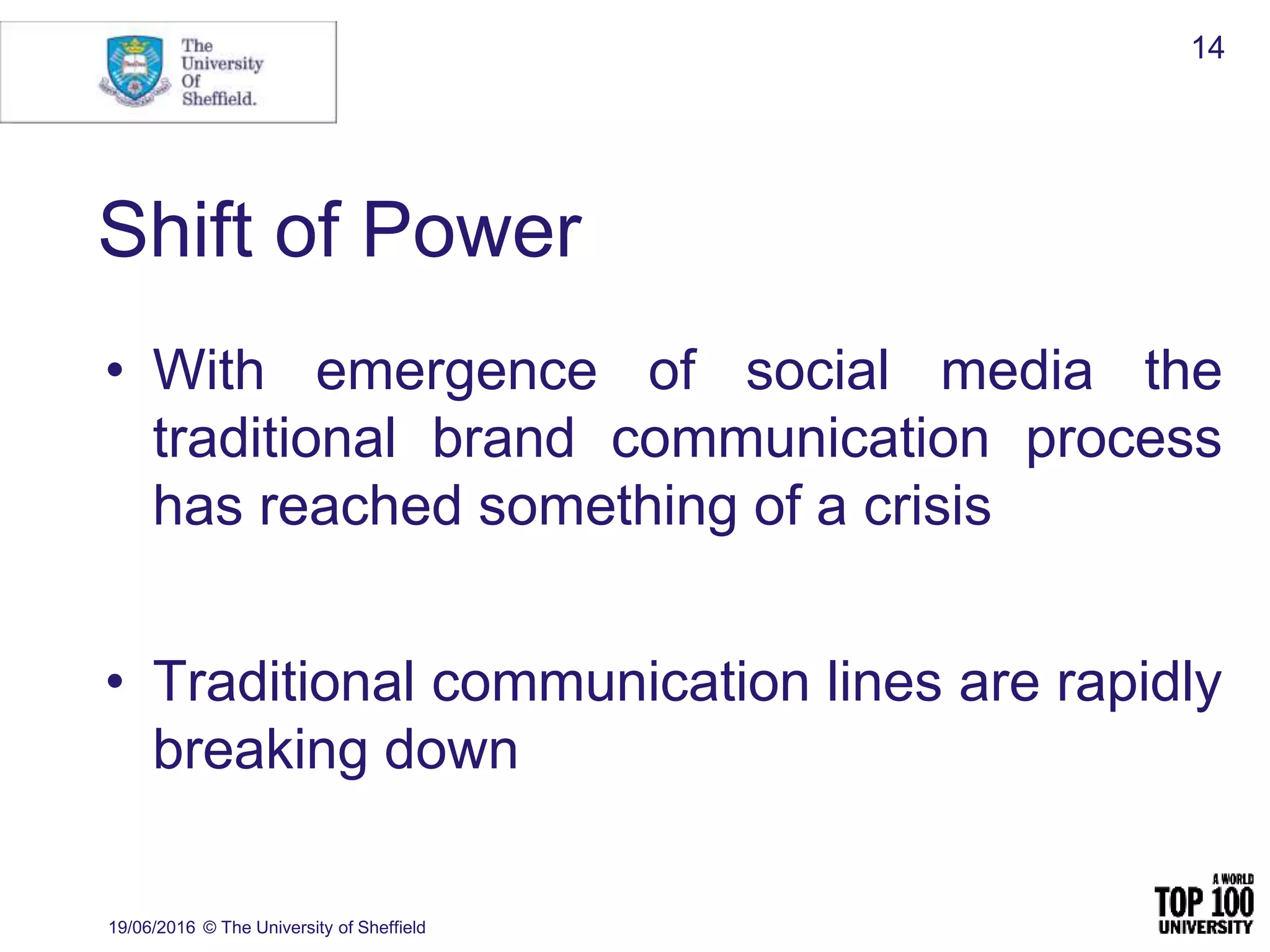 Shift of Power
19/06/2016 © The University of Sheffield
14
• With emergence of social media the
traditional brand communication process
has reached something of a crisis
• Traditional communication lines are rapidly
breaking down
 