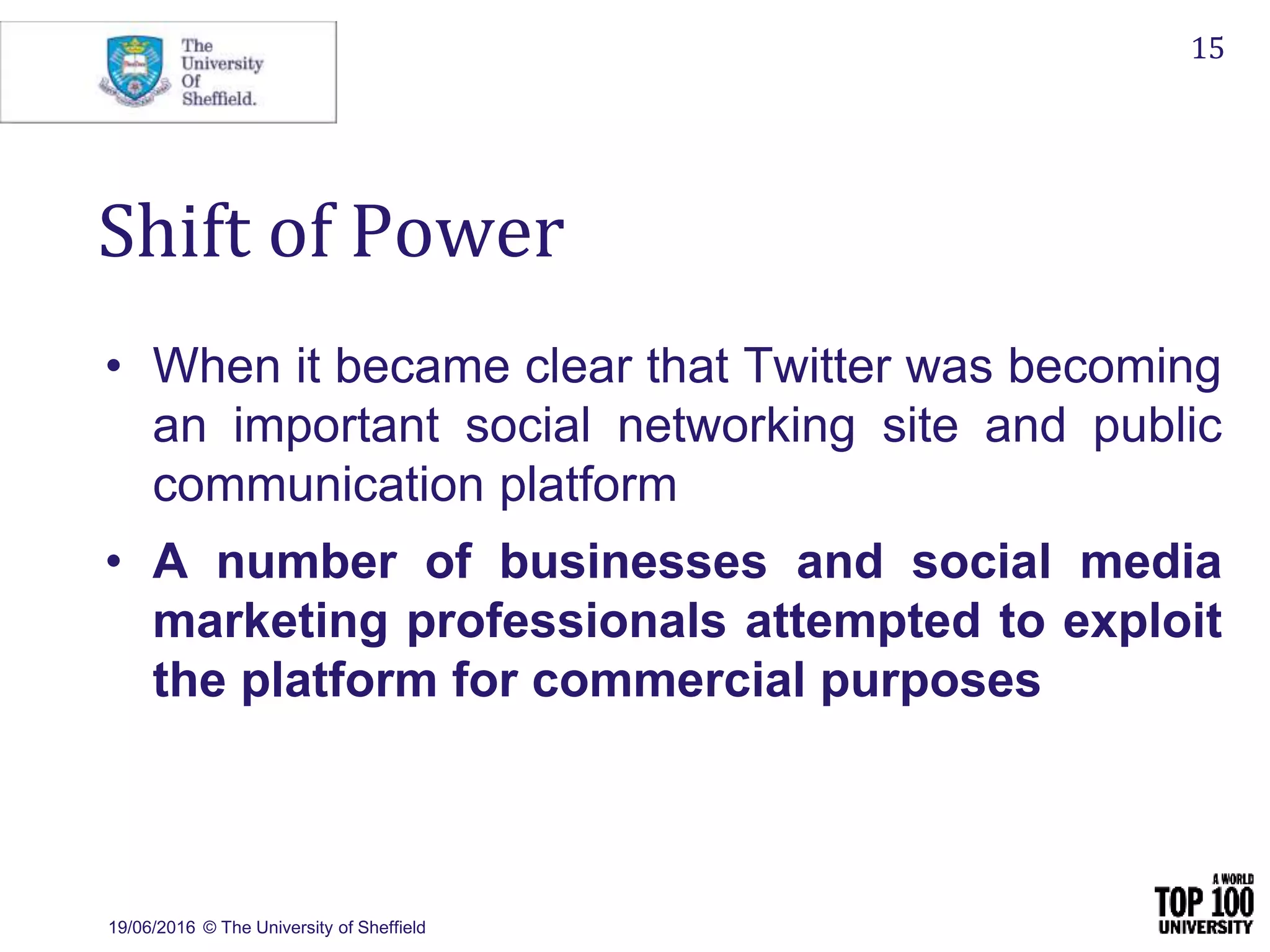 19/06/2016 © The University of Sheffield
15
Shift of Power
• When it became clear that Twitter was becoming
an important social networking site and public
communication platform
• A number of businesses and social media
marketing professionals attempted to exploit
the platform for commercial purposes
 