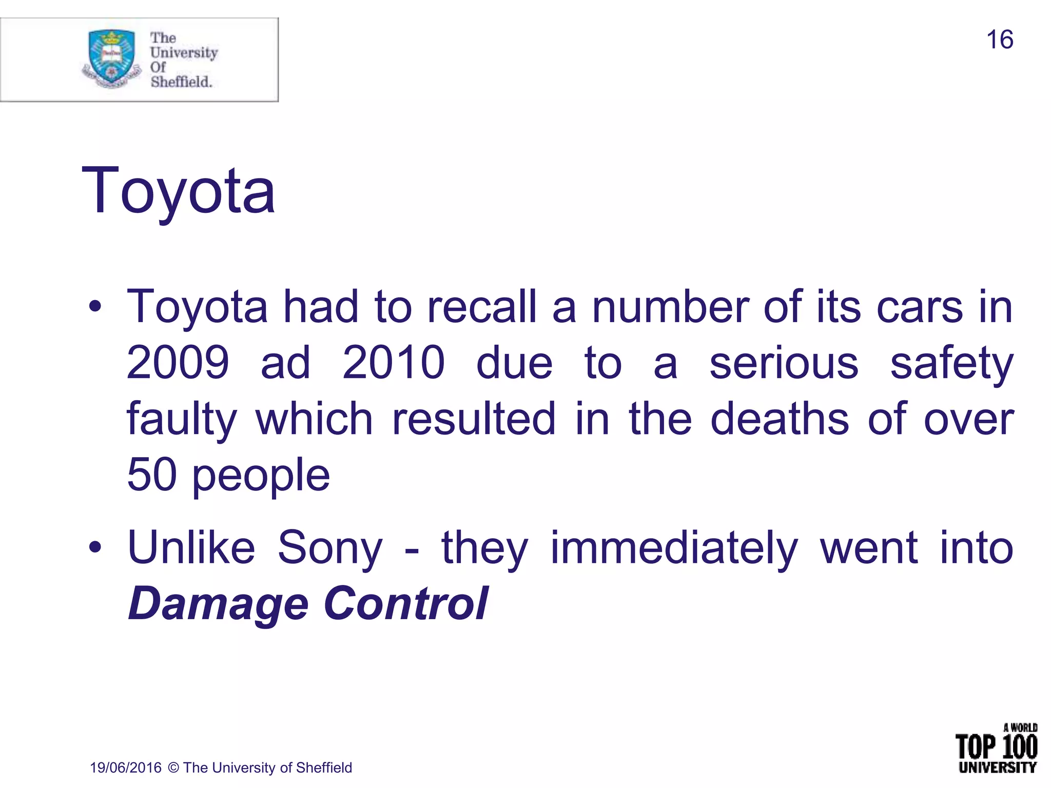 Toyota
• Toyota had to recall a number of its cars in
2009 ad 2010 due to a serious safety
faulty which resulted in the deaths of over
50 people
• Unlike Sony - they immediately went into
Damage Control
19/06/2016 © The University of Sheffield
16
 