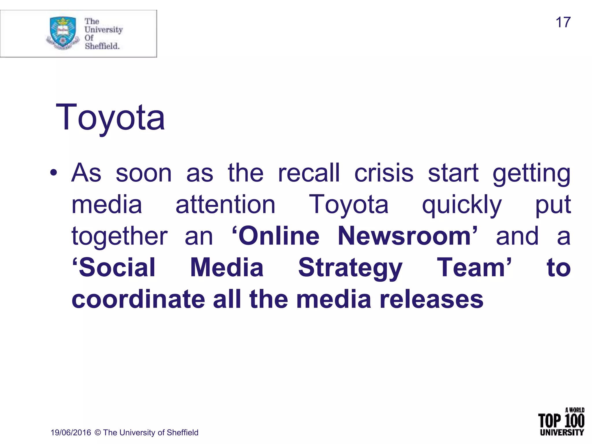 • As soon as the recall crisis start getting
media attention Toyota quickly put
together an ‘Online Newsroom’ and a
‘Social Media Strategy Team’ to
coordinate all the media releases
19/06/2016 © The University of Sheffield
17
Toyota
 