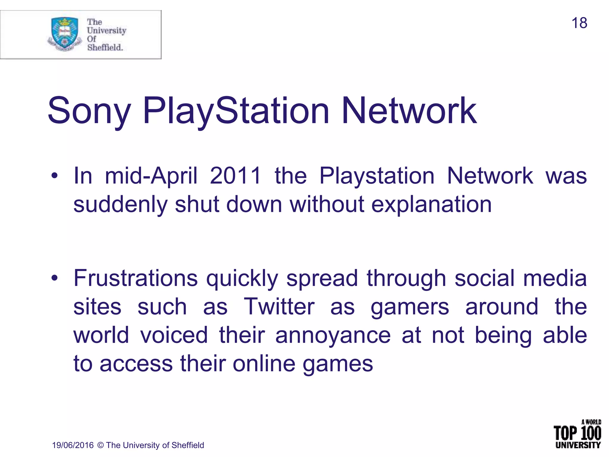 Sony PlayStation Network
• In mid-April 2011 the Playstation Network was
suddenly shut down without explanation
• Frustrations quickly spread through social media
sites such as Twitter as gamers around the
world voiced their annoyance at not being able
to access their online games
19/06/2016 © The University of Sheffield
18
 