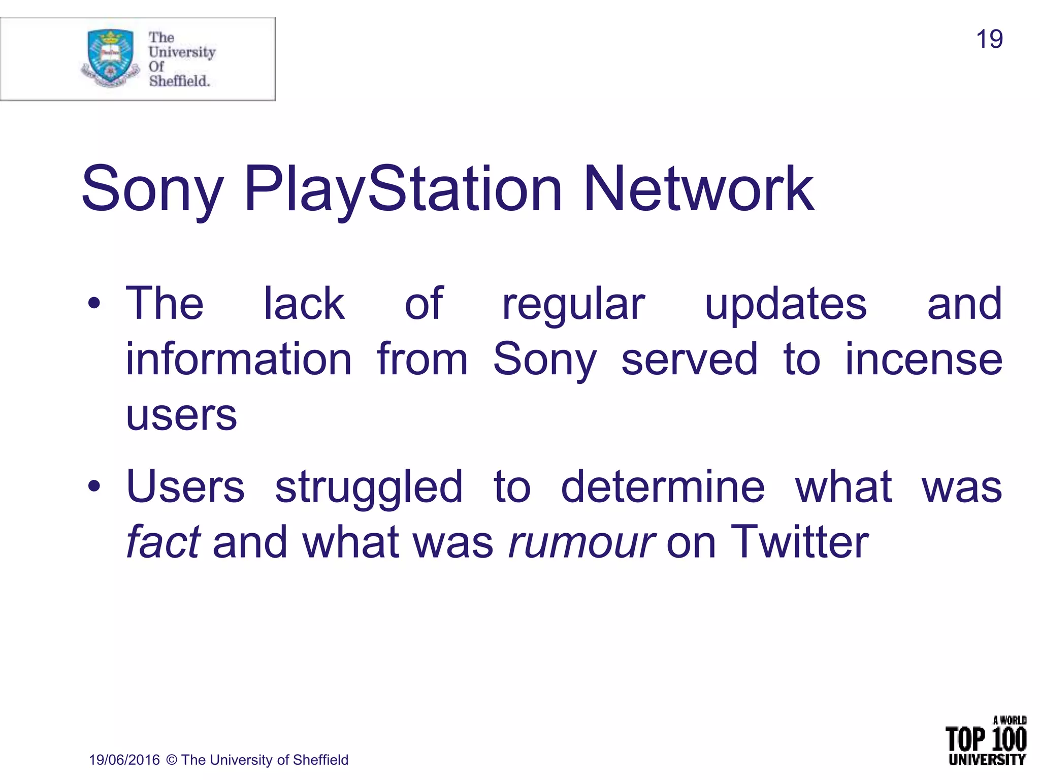 Sony PlayStation Network
• The lack of regular updates and
information from Sony served to incense
users
• Users struggled to determine what was
fact and what was rumour on Twitter
19/06/2016 © The University of Sheffield
19
 