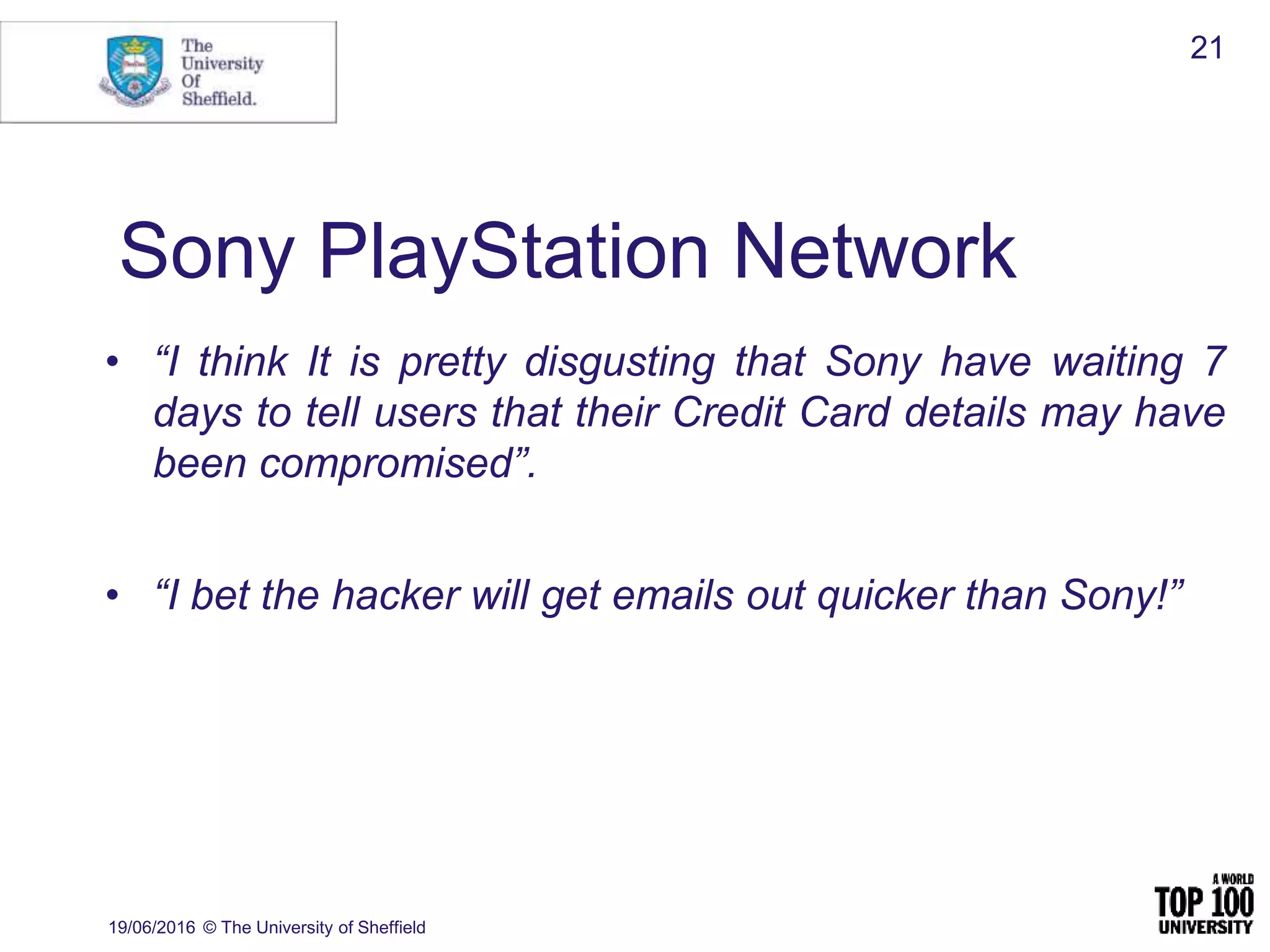 • “I think It is pretty disgusting that Sony have waiting 7
days to tell users that their Credit Card details may have
been compromised”.
• “I bet the hacker will get emails out quicker than Sony!”
19/06/2016 © The University of Sheffield
21
Sony PlayStation Network
 