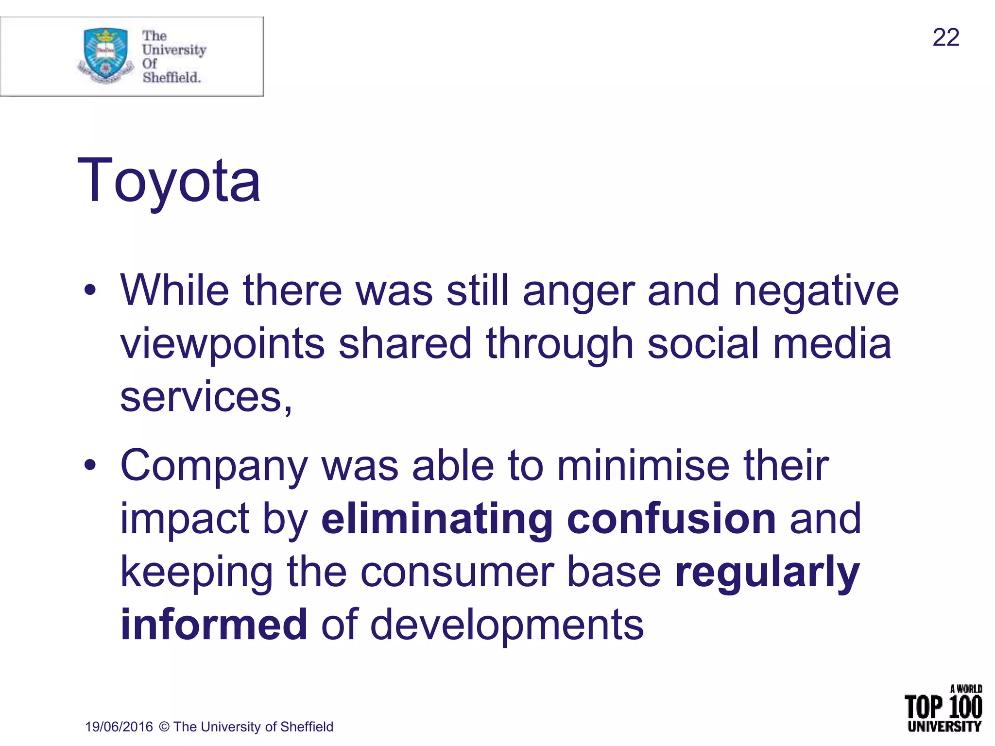 Toyota
• While there was still anger and negative
viewpoints shared through social media
services,
• Company was able to minimise their
impact by eliminating confusion and
keeping the consumer base regularly
informed of developments
19/06/2016 © The University of Sheffield
22
 