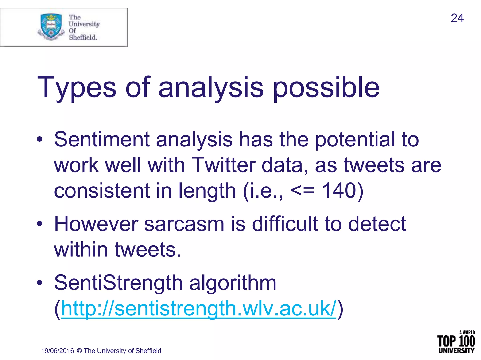 Types of analysis possible
• Sentiment analysis has the potential to
work well with Twitter data, as tweets are
consistent in length (i.e., <= 140)
• However sarcasm is difficult to detect
within tweets.
• SentiStrength algorithm
(http://sentistrength.wlv.ac.uk/)
19/06/2016 © The University of Sheffield
24
 