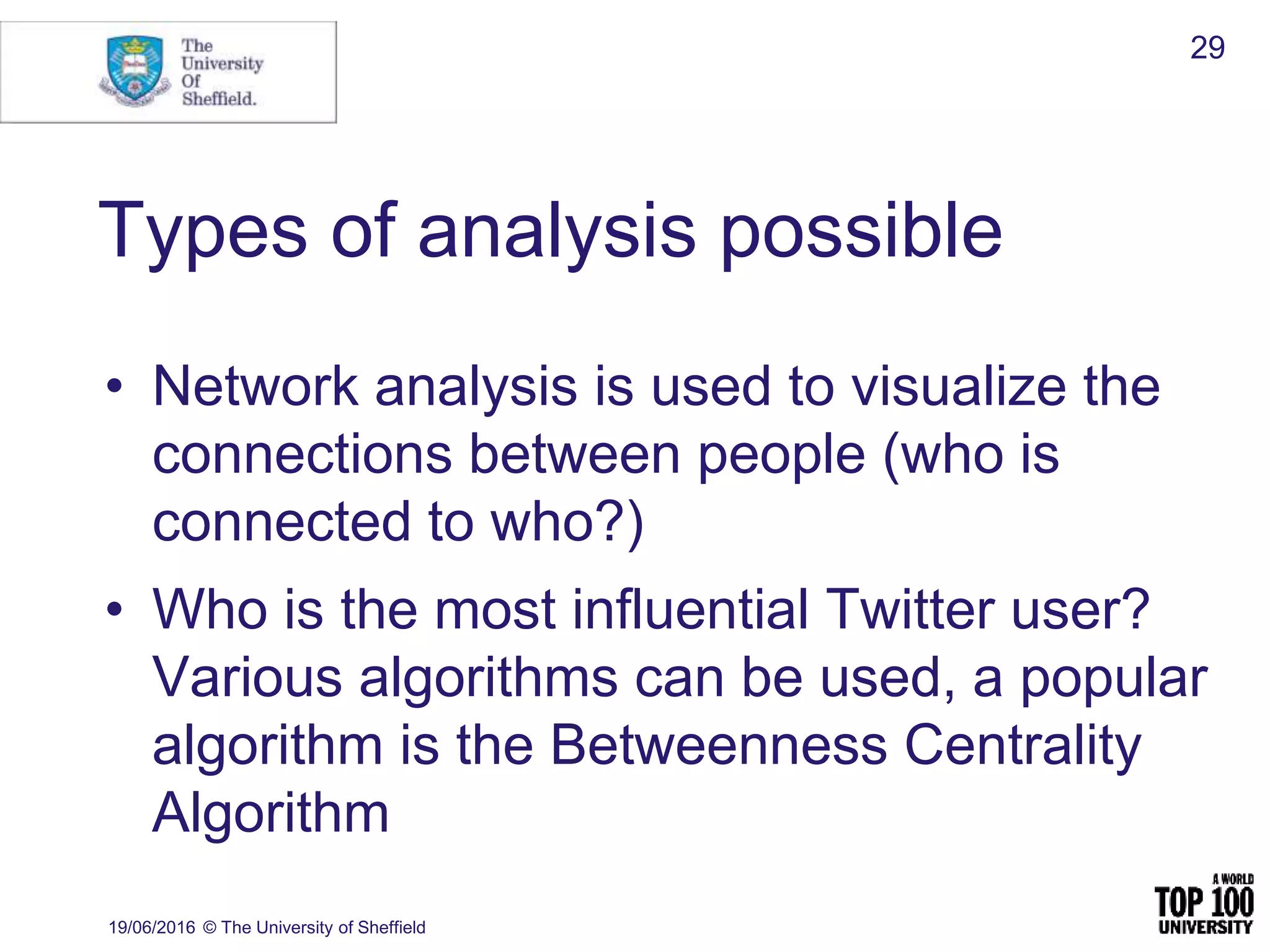 Types of analysis possible
• Network analysis is used to visualize the
connections between people (who is
connected to who?)
• Who is the most influential Twitter user?
Various algorithms can be used, a popular
algorithm is the Betweenness Centrality
Algorithm
19/06/2016 © The University of Sheffield
29
 