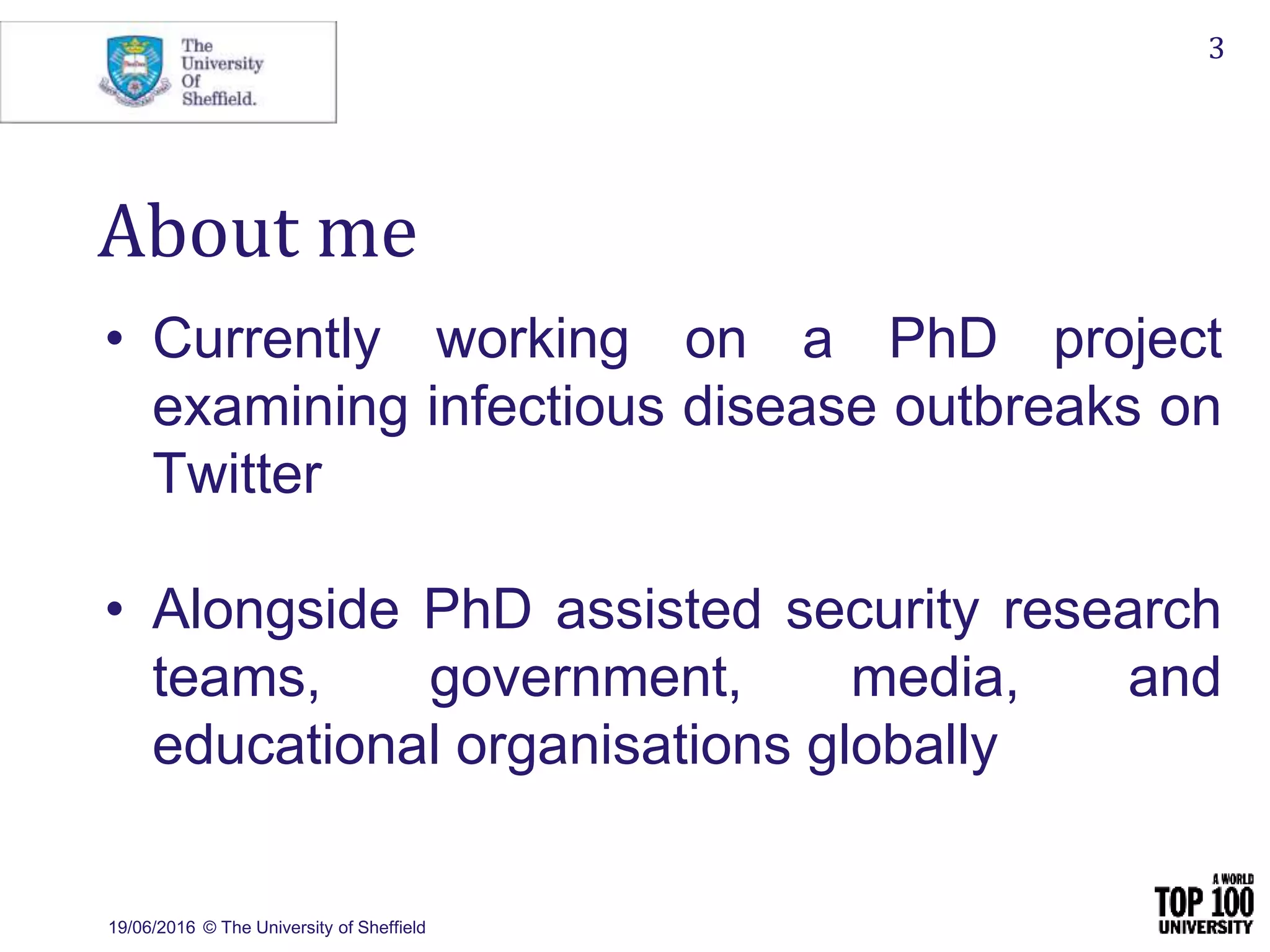 19/06/2016 © The University of Sheffield
3
About me
• Currently working on a PhD project
examining infectious disease outbreaks on
Twitter
• Alongside PhD assisted security research
teams, government, media, and
educational organisations globally
 