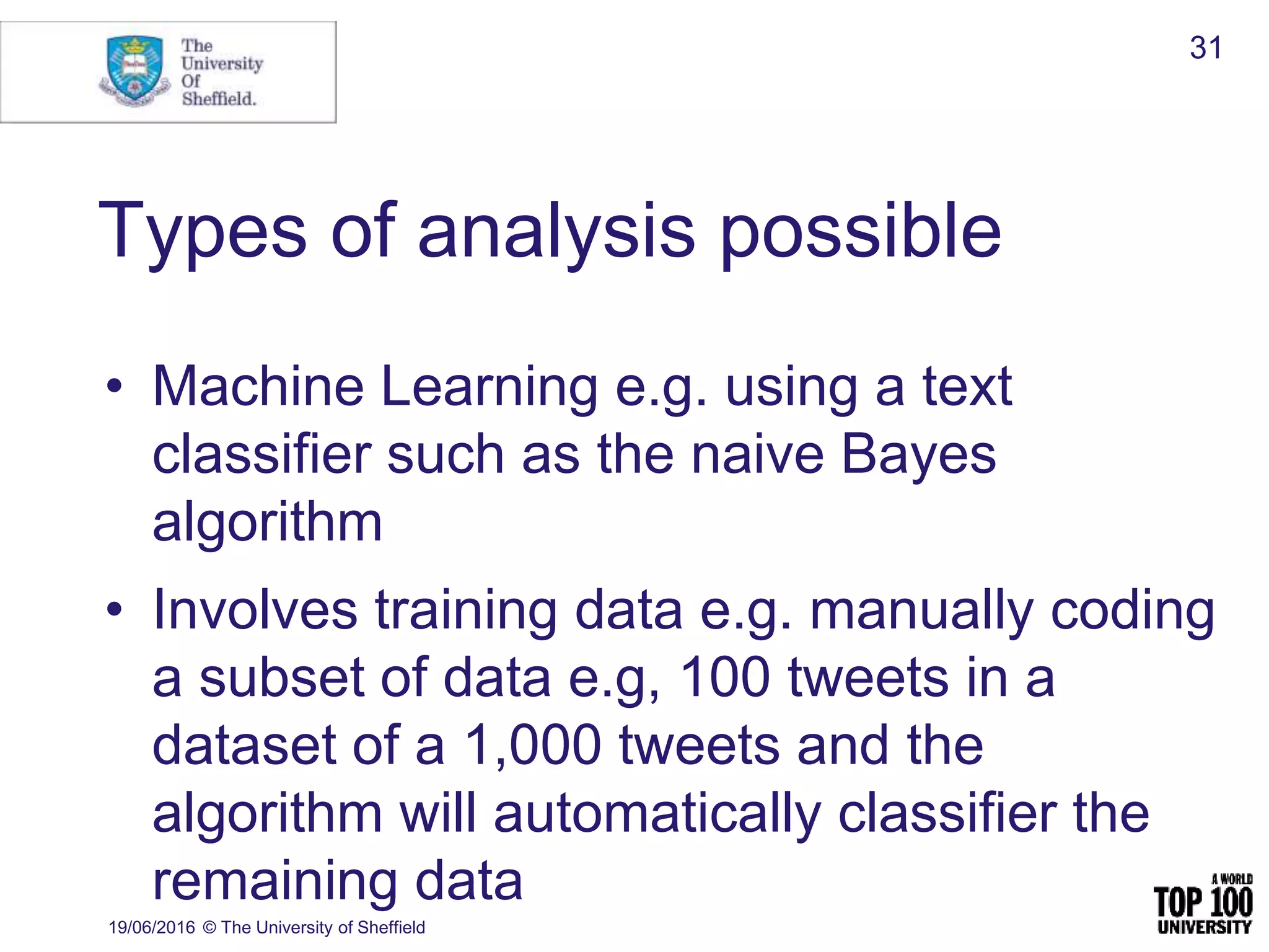 Types of analysis possible
• Machine Learning e.g. using a text
classifier such as the naive Bayes
algorithm
• Involves training data e.g. manually coding
a subset of data e.g, 100 tweets in a
dataset of a 1,000 tweets and the
algorithm will automatically classifier the
remaining data
19/06/2016 © The University of Sheffield
31
 