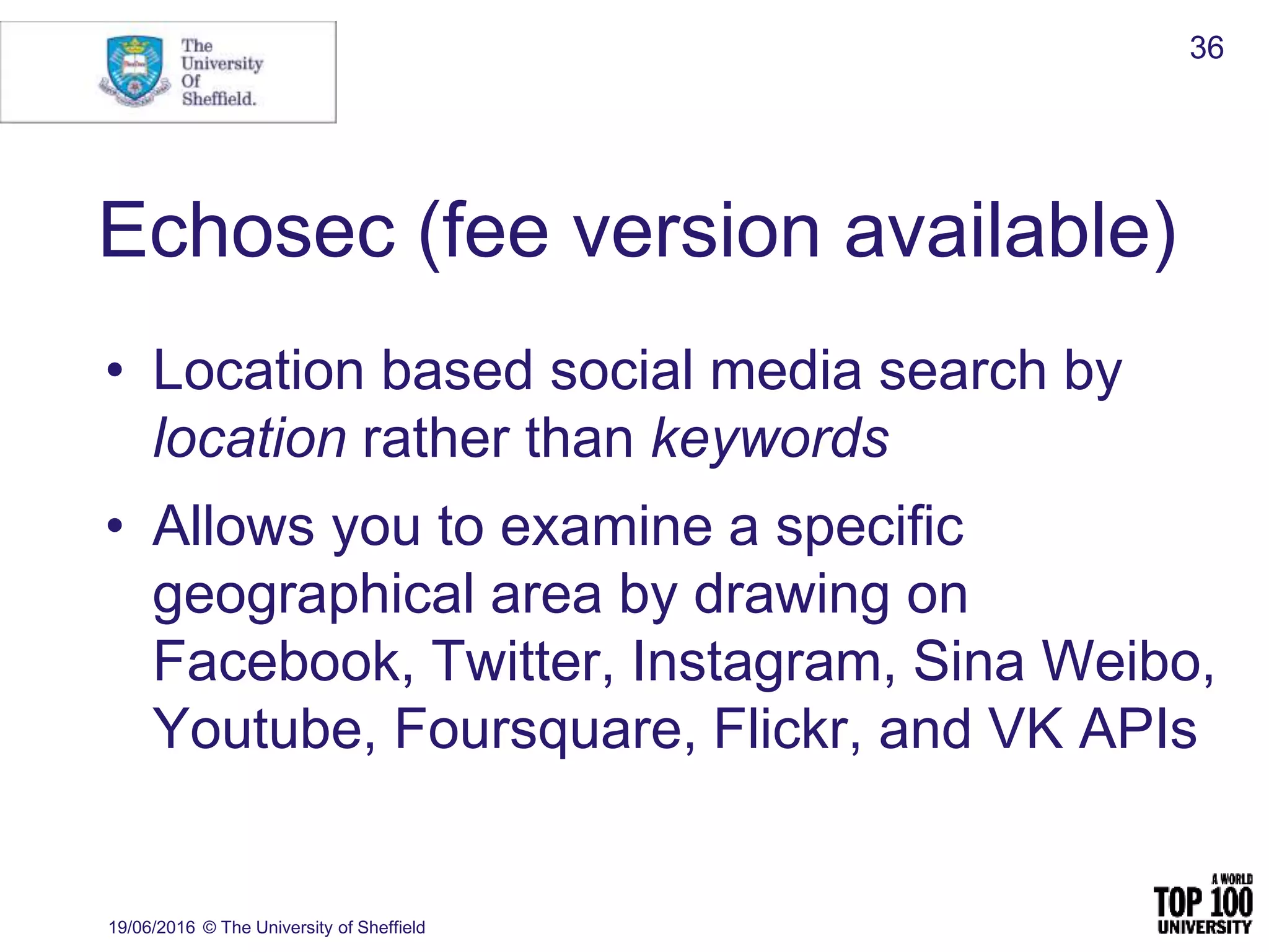Echosec (fee version available)
• Location based social media search by
location rather than keywords
• Allows you to examine a specific
geographical area by drawing on
Facebook, Twitter, Instagram, Sina Weibo,
Youtube, Foursquare, Flickr, and VK APIs
19/06/2016 © The University of Sheffield
36
 