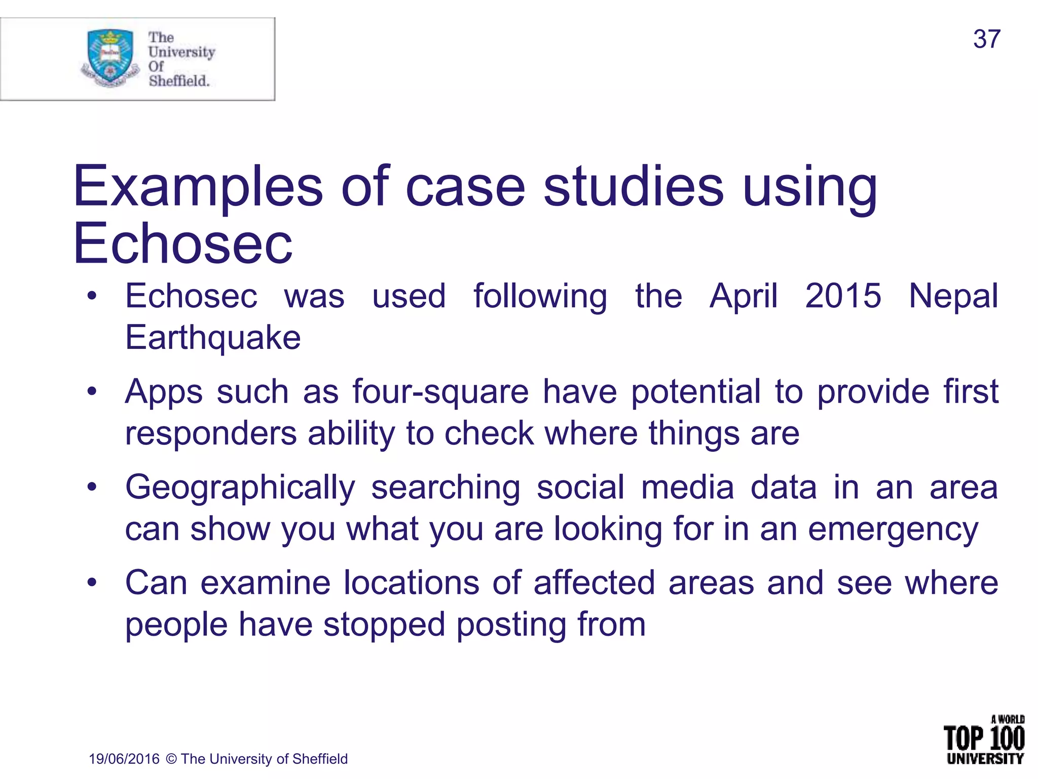 19/06/2016 © The University of Sheffield
37
Examples of case studies using
Echosec
• Echosec was used following the April 2015 Nepal
Earthquake
• Apps such as four-square have potential to provide first
responders ability to check where things are
• Geographically searching social media data in an area
can show you what you are looking for in an emergency
• Can examine locations of affected areas and see where
people have stopped posting from
 