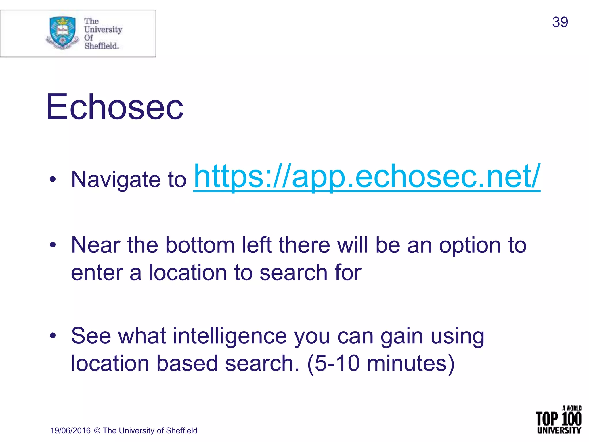 Echosec
• Navigate to https://app.echosec.net/
• Near the bottom left there will be an option to
enter a location to search for
• See what intelligence you can gain using
location based search. (5-10 minutes)
19/06/2016 © The University of Sheffield
39
 
