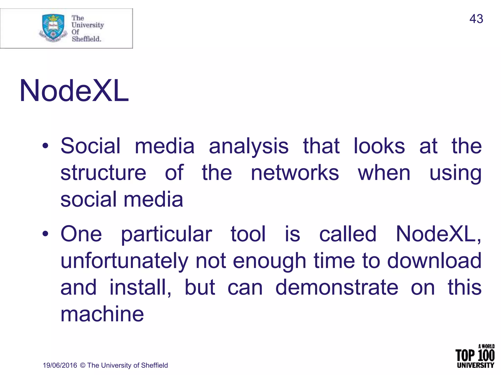 NodeXL
• Social media analysis that looks at the
structure of the networks when using
social media
• One particular tool is called NodeXL,
unfortunately not enough time to download
and install, but can demonstrate on this
machine
19/06/2016 © The University of Sheffield
43
 