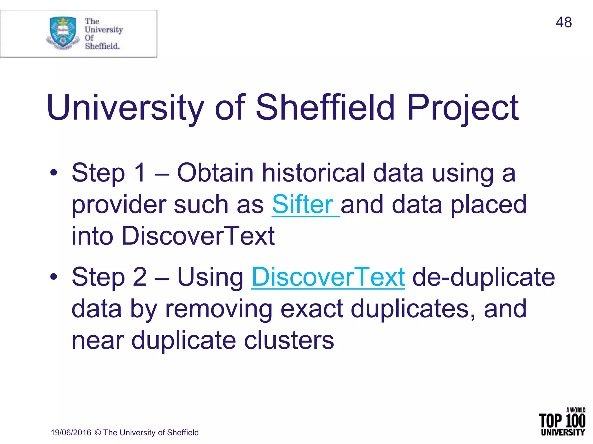 University of Sheffield Project
• Step 1 – Obtain historical data using a
provider such as Sifter and data placed
into DiscoverText
• Step 2 – Using DiscoverText de-duplicate
data by removing exact duplicates, and
near duplicate clusters
19/06/2016 © The University of Sheffield
48
 