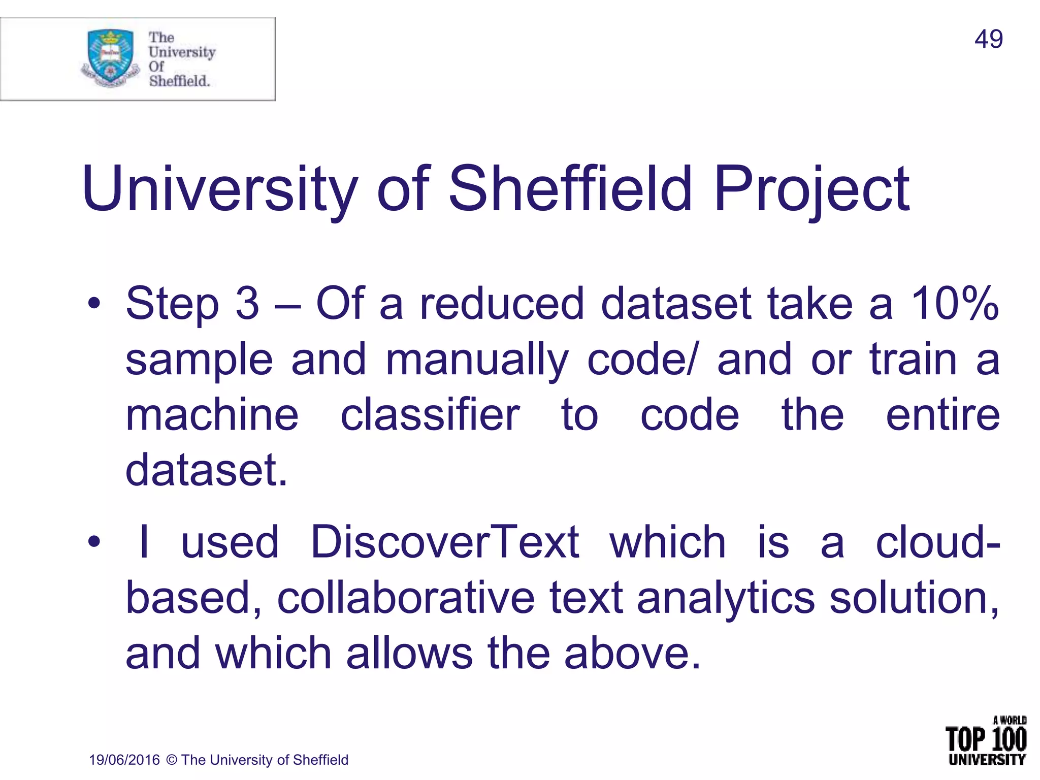University of Sheffield Project
• Step 3 – Of a reduced dataset take a 10%
sample and manually code/ and or train a
machine classifier to code the entire
dataset.
• I used DiscoverText which is a cloud-
based, collaborative text analytics solution,
and which allows the above.
19/06/2016 © The University of Sheffield
49
 