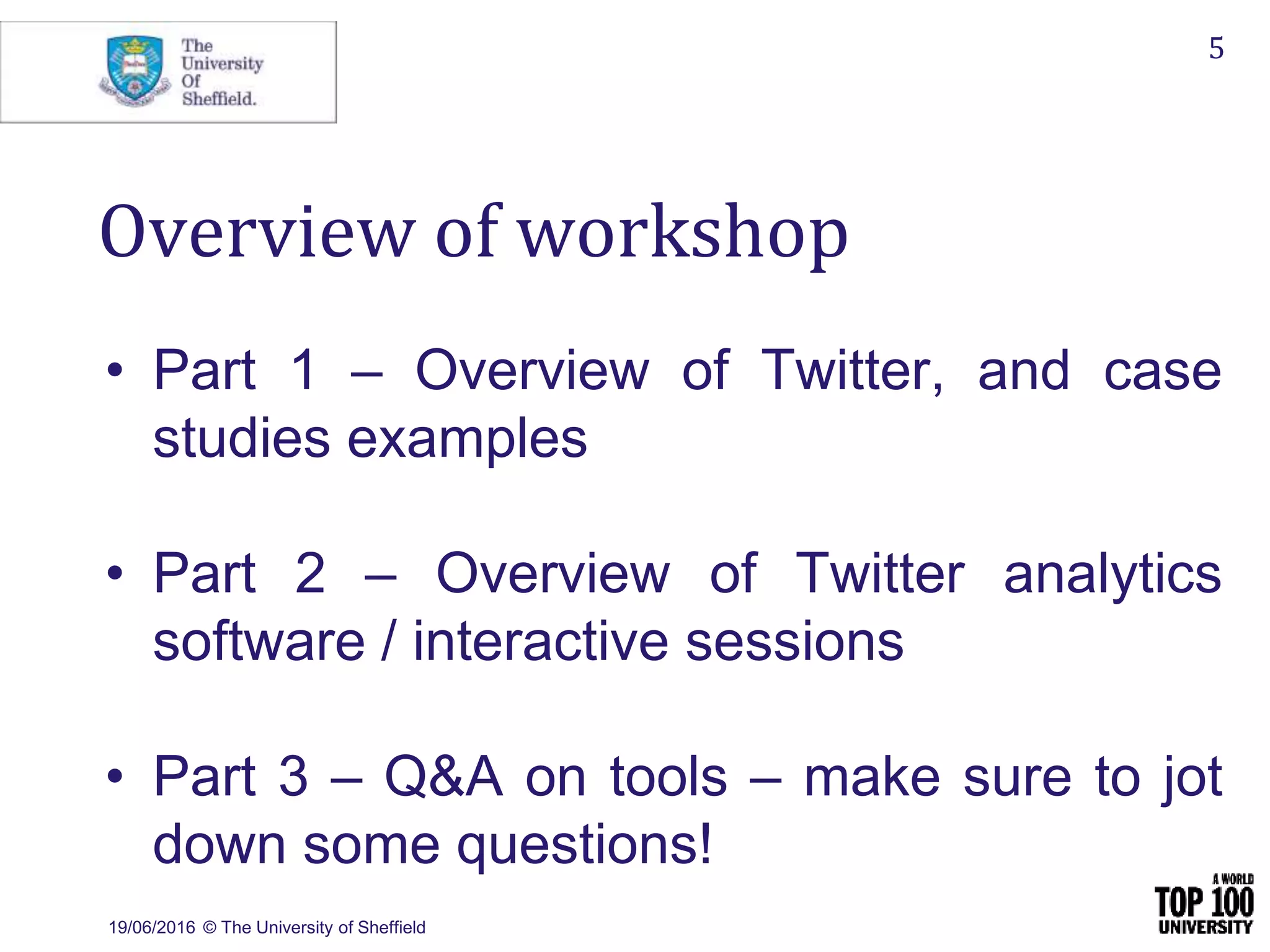19/06/2016 © The University of Sheffield
5
Overview of workshop
• Part 1 – Overview of Twitter, and case
studies examples
• Part 2 – Overview of Twitter analytics
software / interactive sessions
• Part 3 – Q&A on tools – make sure to jot
down some questions!
 