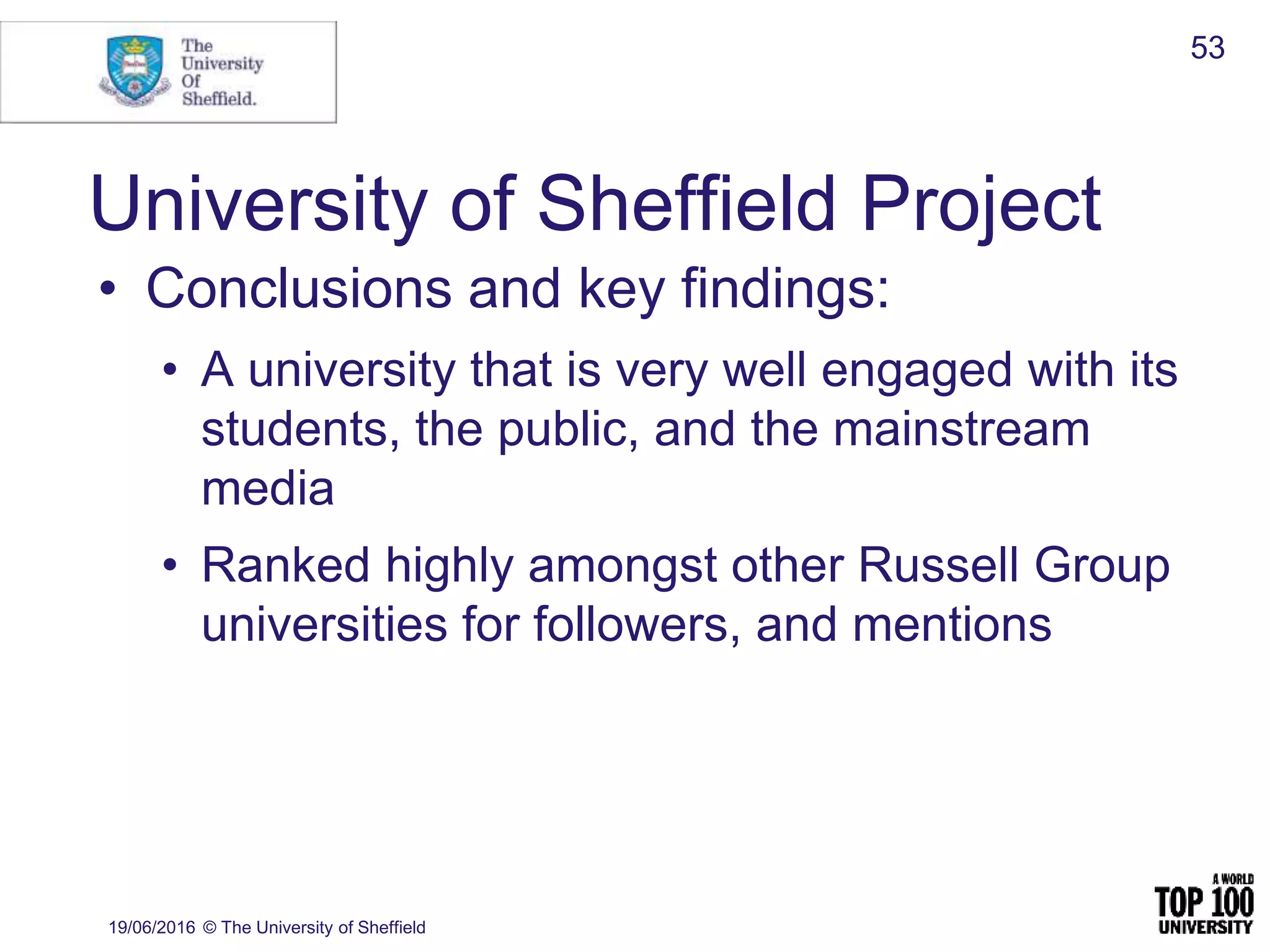 University of Sheffield Project
19/06/2016 © The University of Sheffield
53
• Conclusions and key findings:
• A university that is very well engaged with its
students, the public, and the mainstream
media
• Ranked highly amongst other Russell Group
universities for followers, and mentions
 