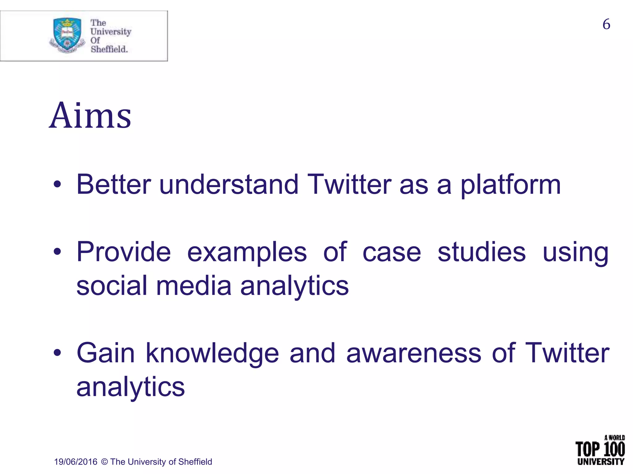 19/06/2016 © The University of Sheffield
6
Aims
• Better understand Twitter as a platform
• Provide examples of case studies using
social media analytics
• Gain knowledge and awareness of Twitter
analytics
 