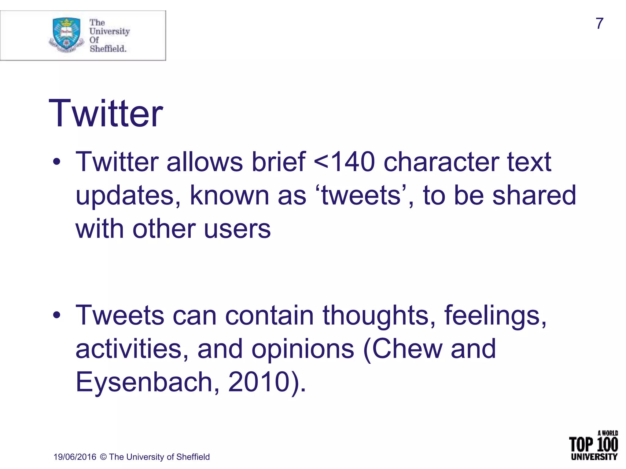Twitter
• Twitter allows brief <140 character text
updates, known as ‘tweets’, to be shared
with other users
• Tweets can contain thoughts, feelings,
activities, and opinions (Chew and
Eysenbach, 2010).
19/06/2016 © The University of Sheffield
7
 