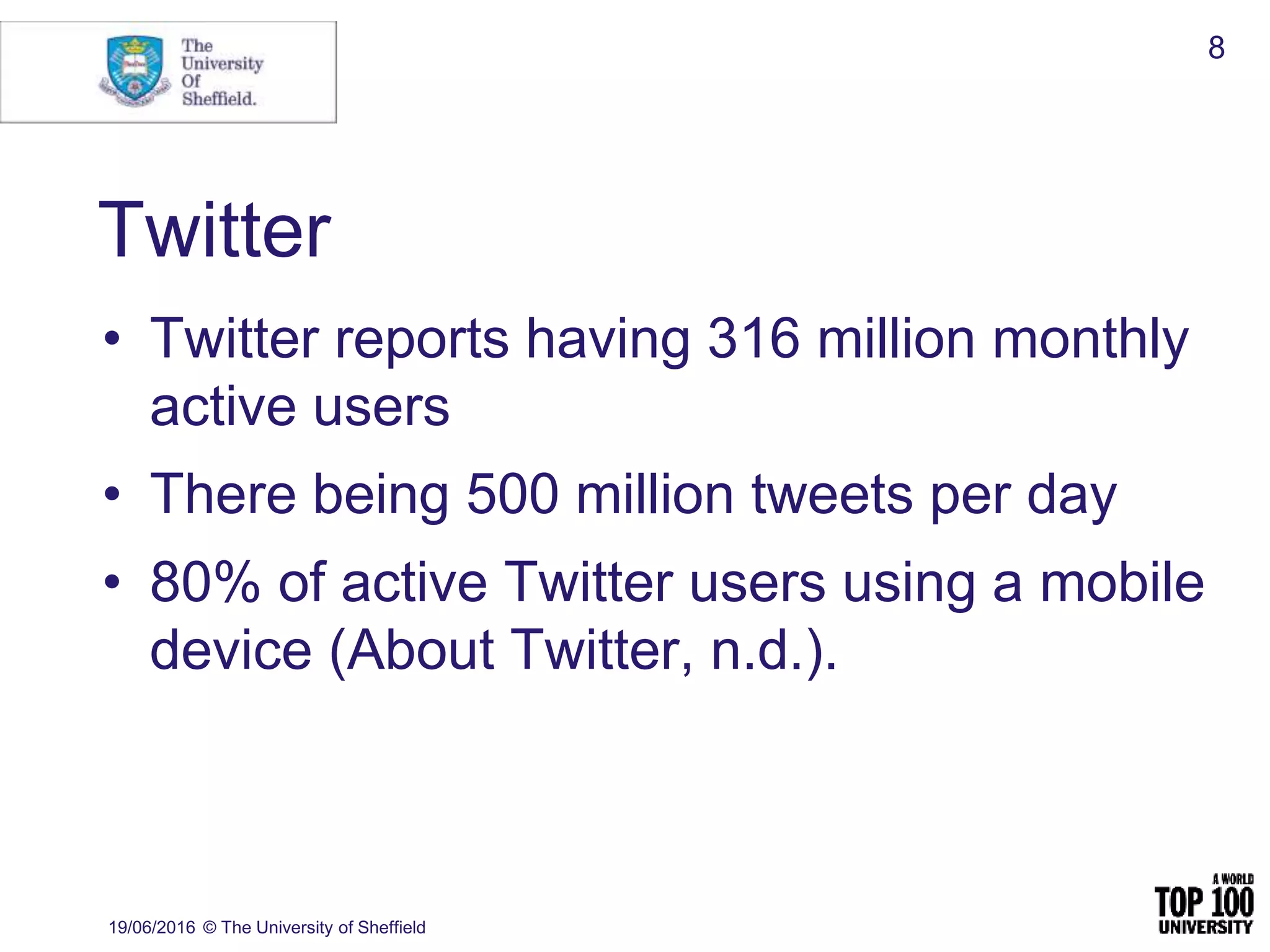 Twitter
• Twitter reports having 316 million monthly
active users
• There being 500 million tweets per day
• 80% of active Twitter users using a mobile
device (About Twitter, n.d.).
19/06/2016 © The University of Sheffield
8
 
