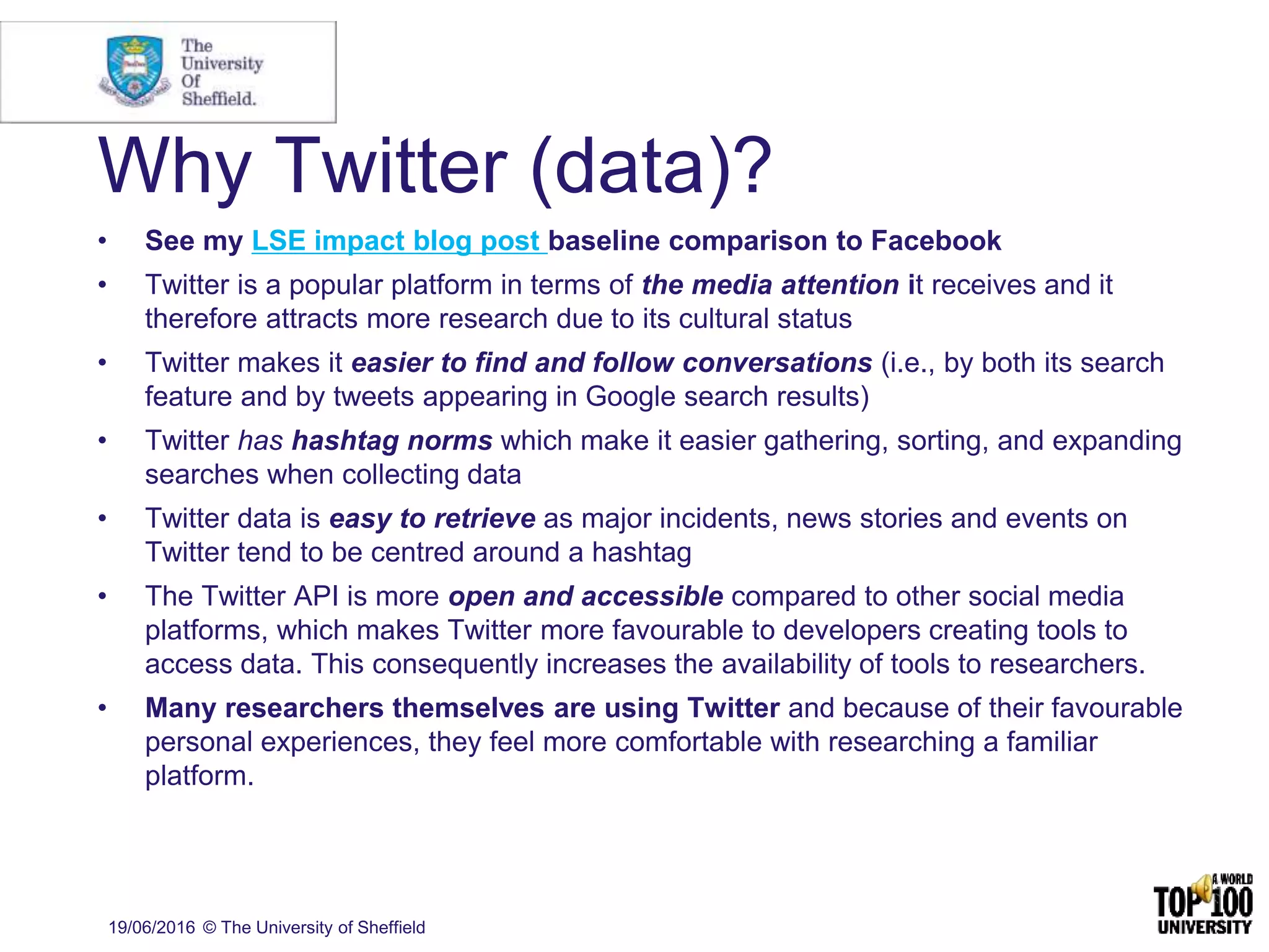 Why Twitter (data)?
• See my LSE impact blog post baseline comparison to Facebook
• Twitter is a popular platform in terms of the media attention it receives and it
therefore attracts more research due to its cultural status
• Twitter makes it easier to find and follow conversations (i.e., by both its search
feature and by tweets appearing in Google search results)
• Twitter has hashtag norms which make it easier gathering, sorting, and expanding
searches when collecting data
• Twitter data is easy to retrieve as major incidents, news stories and events on
Twitter tend to be centred around a hashtag
• The Twitter API is more open and accessible compared to other social media
platforms, which makes Twitter more favourable to developers creating tools to
access data. This consequently increases the availability of tools to researchers.
• Many researchers themselves are using Twitter and because of their favourable
personal experiences, they feel more comfortable with researching a familiar
platform.
19/06/2016 © The University of Sheffield
 