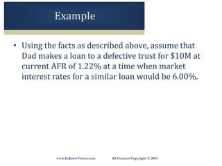 www.InKnowVision.com All Content Copyright © 2014
Example
• Using the facts as described above, assume that
Dad makes a loan to a defective trust for $10M at
current AFR of 1.22% at a time when market
interest rates for a similar loan would be 6.00%.
 