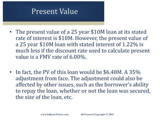 www.InKnowVision.com All Content Copyright © 2014
Present Value
• The present value of a 25 year $10M loan at its stated
rate of interest is $10M. However, the present value of
a 25 year $10M loan with stated interest of 1.22% is
much less if the discount rate used to calculate present
value is a FMV rate of 6.00%.
• In fact, the PV of this loan would be $6.48M. A 35%
adjustment from face. The adjustment could also be
affected by other issues, such as the borrower’s ability
to repay the loan, whether or not the loan was secured,
the size of the loan, etc.
 