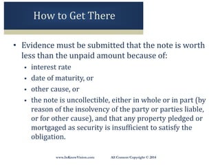 www.InKnowVision.com All Content Copyright © 2014
How to Get There
• Evidence must be submitted that the note is worth
less than the unpaid amount because of:
 interest rate
 date of maturity, or
 other cause, or
 the note is uncollectible, either in whole or in part (by
reason of the insolvency of the party or parties liable,
or for other cause), and that any property pledged or
mortgaged as security is insufficient to satisfy the
obligation.
 