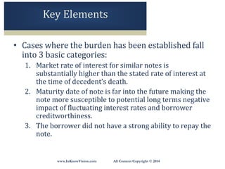 www.InKnowVision.com All Content Copyright © 2014
Key Elements
• Cases where the burden has been established fall
into 3 basic categories:
1. Market rate of interest for similar notes is
substantially higher than the stated rate of interest at
the time of decedent’s death.
2. Maturity date of note is far into the future making the
note more susceptible to potential long terms negative
impact of fluctuating interest rates and borrower
creditworthiness.
3. The borrower did not have a strong ability to repay the
note.
 