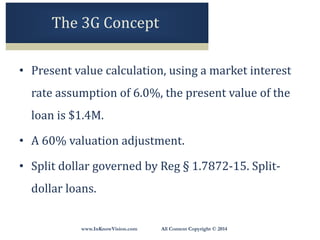 www.InKnowVision.com All Content Copyright © 2014
The 3G Concept
• Present value calculation, using a market interest
rate assumption of 6.0%, the present value of the
loan is $1.4M.
• A 60% valuation adjustment.
• Split dollar governed by Reg § 1.7872-15. Split-
dollar loans.
 