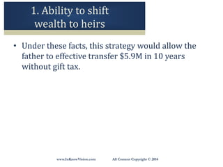 www.InKnowVision.com All Content Copyright © 2014
1. Ability to shift
wealth to heirs
• Under these facts, this strategy would allow the
father to effective transfer $5.9M in 10 years
without gift tax.
 