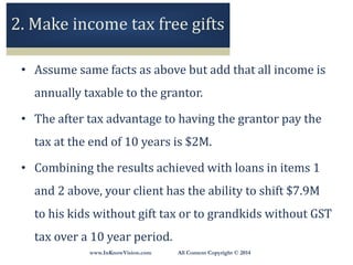 www.InKnowVision.com All Content Copyright © 2014
2. Make income tax free gifts
• Assume same facts as above but add that all income is
annually taxable to the grantor.
• The after tax advantage to having the grantor pay the
tax at the end of 10 years is $2M.
• Combining the results achieved with loans in items 1
and 2 above, your client has the ability to shift $7.9M
to his kids without gift tax or to grandkids without GST
tax over a 10 year period.
 