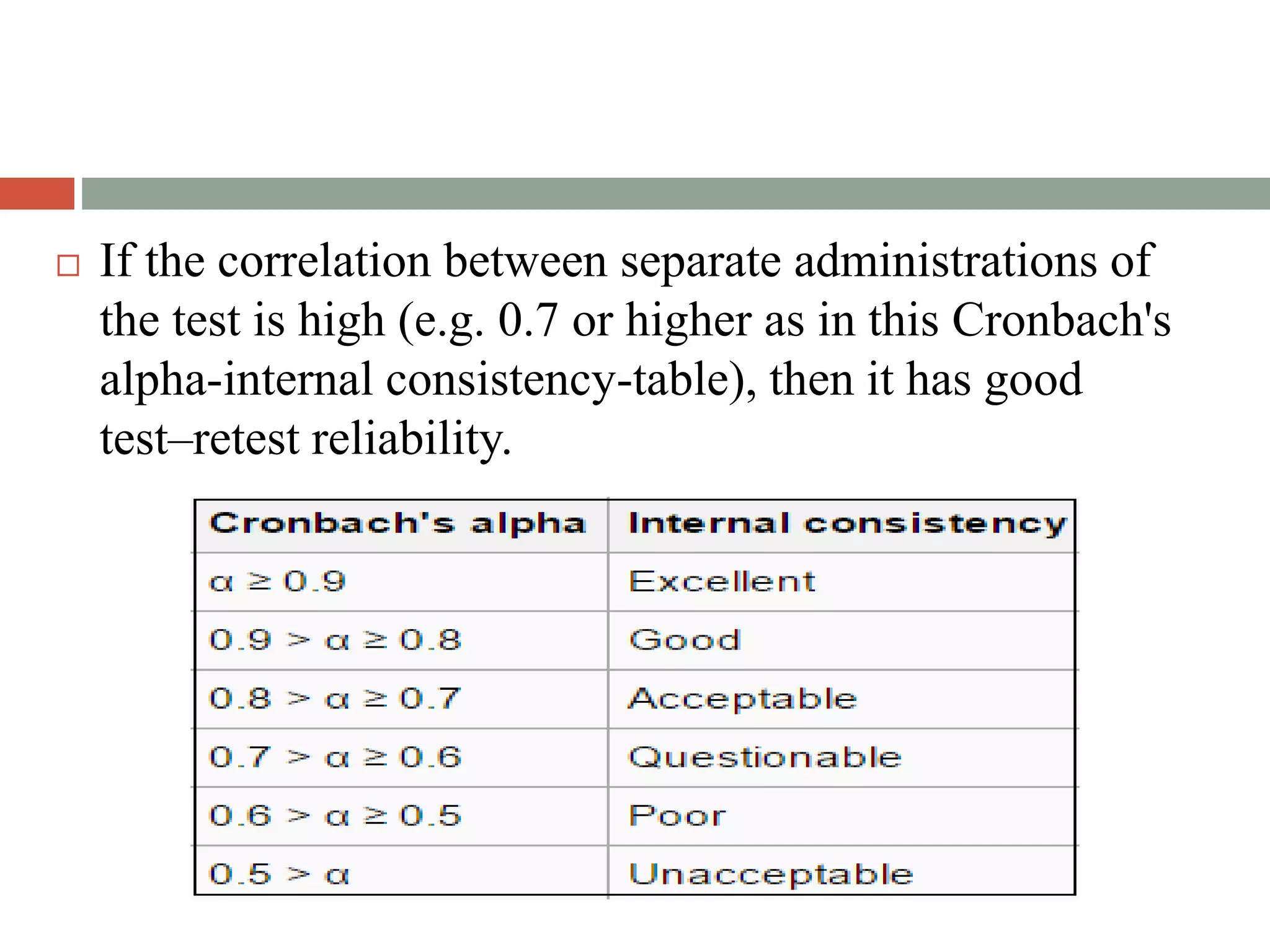 If the correlation between separate administrations of
the test is high (e.g. 0.7 or higher as in this Cronbach's
alpha-internal consistency-table), then it has good
test–retest reliability.
 