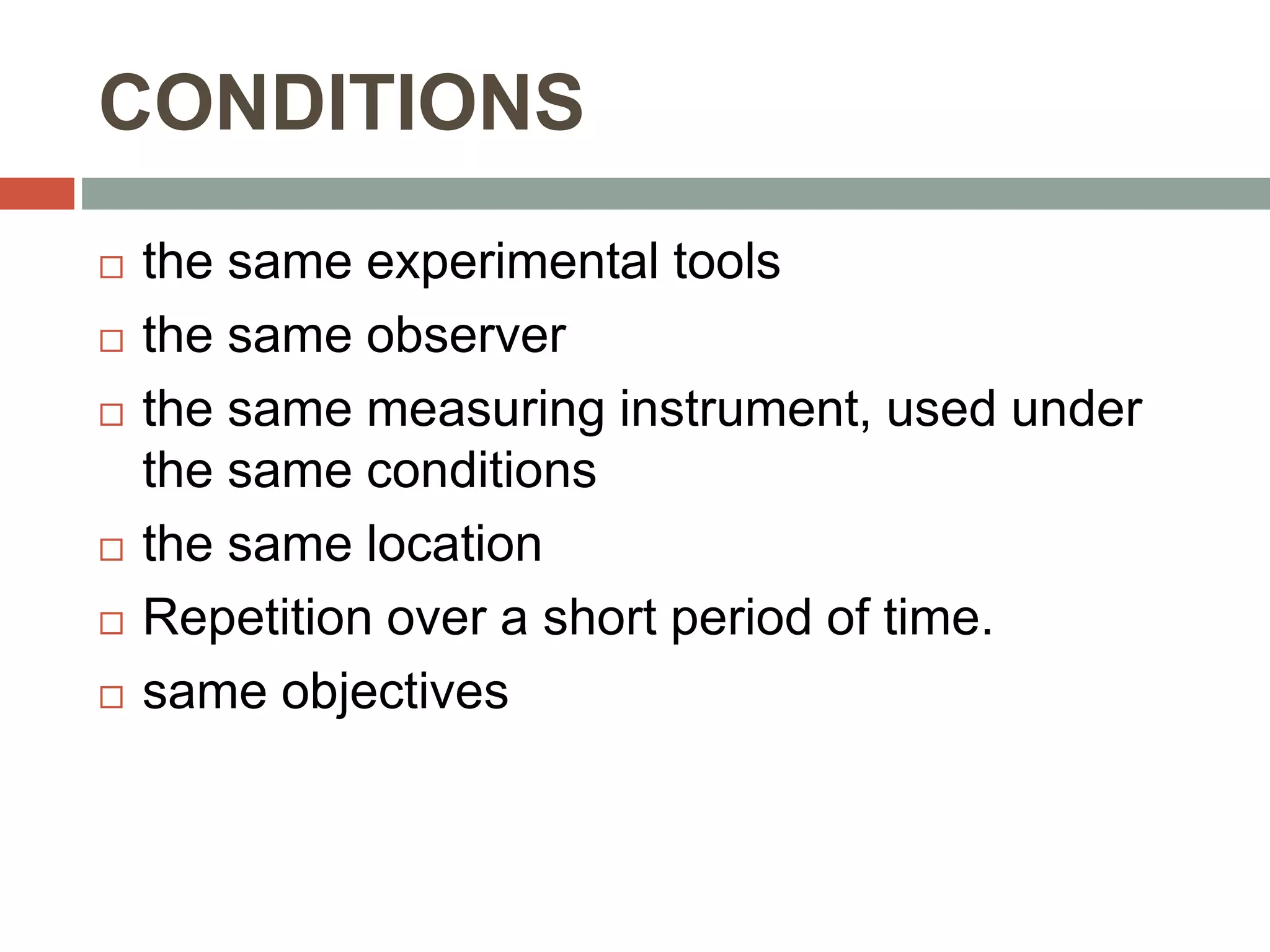 CONDITIONS
 the same experimental tools
 the same observer
 the same measuring instrument, used under
the same conditions
 the same location
 Repetition over a short period of time.
 same objectives
 