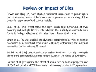9/28/2015 1 1
151-0735: Dynamic behavior of materials and structures
2
Review on Impact of Dies
Biswas and Ding [26] have studied numerical simulations to gain insights
on the observed material behaviour and a general understanding of the
dynamic responses of AM porous metals.
Sahu et al. [28] investigated the high strain rate behaviour of two
twinning induced plasticity steels, wherein the stability of austenite was
found to be high at higher strain rates than at lower strain rates.
Singh et al. [29-30] studied the dynamic compressive as well as tensile
properties of a structural steel using SPHB and determined the material
properties for the existing JC model.
Bobbili et al. [31] conducted compression SHPB tests on high strength
armor steel tempered at various temperatures in the range of 500-6500
C.
Pothnis et al. [32]studied the effect of strain rate on tensile properties of
IS 2062 mild steel and 7075 aluminium alloy using tensile SHPB apparatus
 