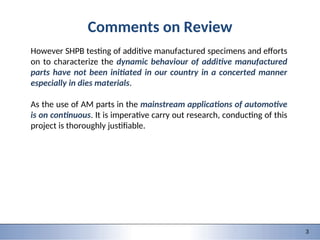 9/28/2015 1 1
151-0735: Dynamic behavior of materials and structures
3
Comments on Review
However SHPB testing of additive manufactured specimens and efforts
on to characterize the dynamic behaviour of additive manufactured
parts have not been initiated in our country in a concerted manner
especially in dies materials.
As the use of AM parts in the mainstream applications of automotive
is on continuous. It is imperative carry out research, conducting of this
project is thoroughly justifiable.
 