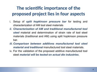 9/28/2015 1 1
151-0735: Dynamic behavior of materials and structures
4
The scientific importance of the
proposed project lies in four aspects
i. Setup of split hopkinson pressure bar for testing and
characterization of AM tool steel materials
ii. Characterization of AM and traditional manufactured tool
steel material and determination of strain rate of tool steel
materials (traditional and AM) using split hopkinson pressure
bar.
iii. Comparison between additives manufactured tool steel
material and traditional manufactured tool steel materials.
iv. For the validation of the proposed additive manufactured tool
steel material will be tested on actual die industries.
 