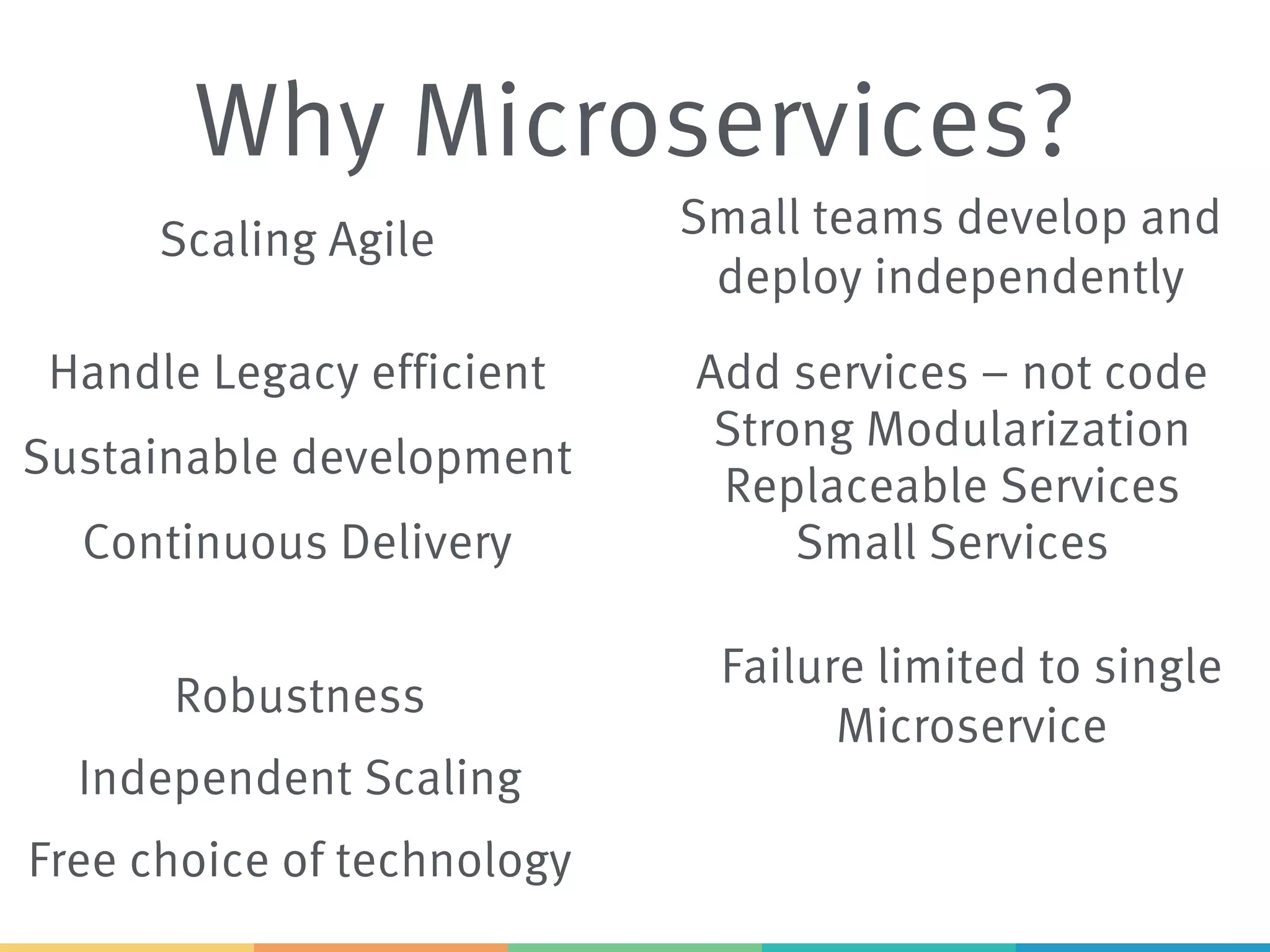 Why Microservices?
Strong Modularization
Scaling Agile
Sustainable development
Replaceable Services
Continuous Delivery
Free choice of technology
Handle Legacy efficient
Independent Scaling
Robustness
Small teams develop and
deploy independently
Add services – not code
Small Services
Failure limited to single
Microservice
 