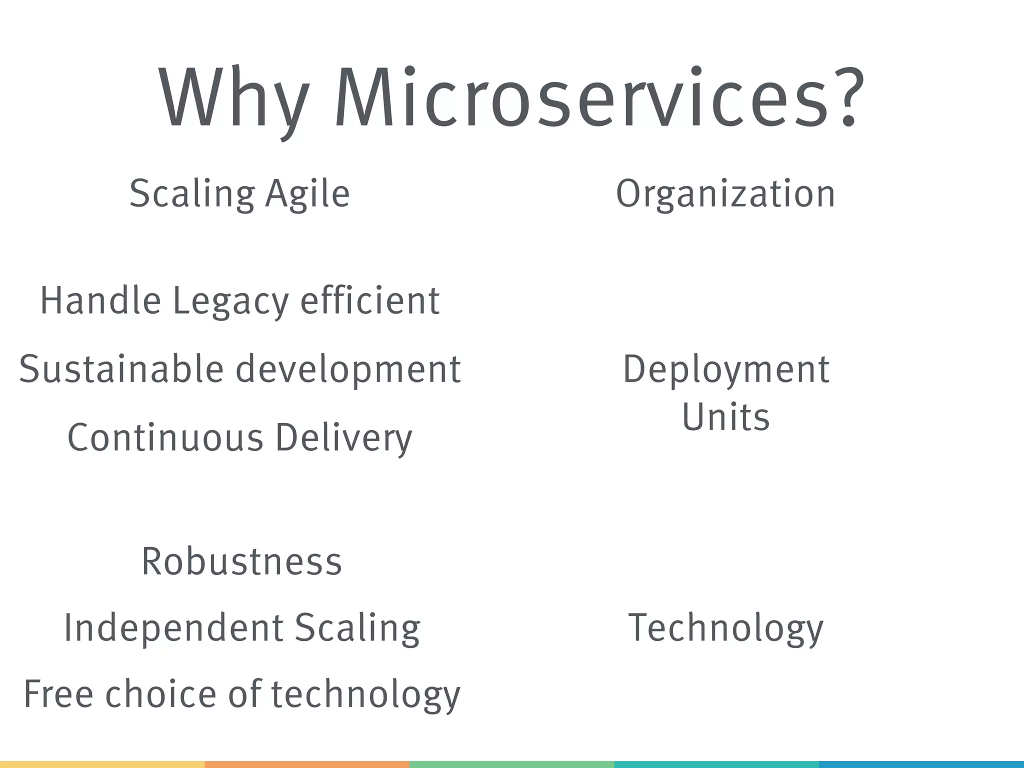 Why Microservices?
Scaling Agile
Sustainable development
Continuous Delivery
Free choice of technology
Handle Legacy efficient
Independent Scaling
Robustness
Organization
Deployment
Units
Technology
 
